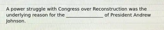 A power struggle with Congress over Reconstruction was the underlying reason for the ________________ of President Andrew Johnson.