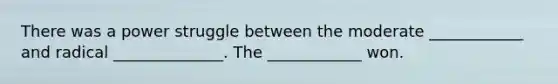 There was a power struggle between the moderate ____________ and radical ______________. The ____________ won.