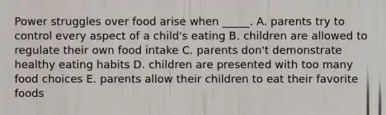 Power struggles over food arise when _____. A. parents try to control every aspect of a child's eating B. children are allowed to regulate their own food intake C. parents don't demonstrate healthy eating habits D. children are presented with too many food choices E. parents allow their children to eat their favorite foods