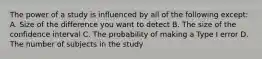 The power of a study is influenced by all of the following except: A. Size of the difference you want to detect B. The size of the confidence interval C. The probability of making a Type I error D. The number of subjects in the study