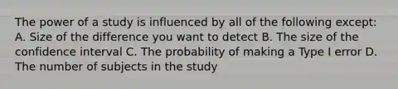 The power of a study is influenced by all of the following except: A. Size of the difference you want to detect B. The size of the confidence interval C. The probability of making a Type I error D. The number of subjects in the study