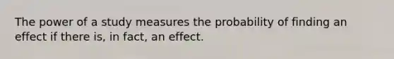 The power of a study measures the probability of finding an effect if there is, in fact, an effect.