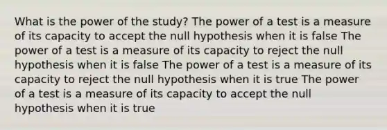 What is the power of the study? The power of a test is a measure of its capacity to accept the null hypothesis when it is false The power of a test is a measure of its capacity to reject the null hypothesis when it is false The power of a test is a measure of its capacity to reject the null hypothesis when it is true The power of a test is a measure of its capacity to accept the null hypothesis when it is true