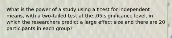 What is the power of a study using a t test for independent means, with a two-tailed test at the .05 significance level, in which the researchers predict a large effect size and there are 20 participants in each group?