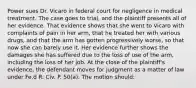 Power sues Dr. Vicaro in federal court for negligence in medical treatment. The case goes to trial, and the plaintiff presents all of her evidence. That evidence shows that she went to Vicaro with complaints of pain in her arm, that he treated her with various drugs, and that the arm has gotten progressively worse, so that now she can barely use it. Her evidence further shows the damages she has suffered due to the loss of use of the arm, including the loss of her job. At the close of the plaintiff's evidence, the defendant moves for judgment as a matter of law under Fe.d R. Civ. P. 50(a). The motion should: