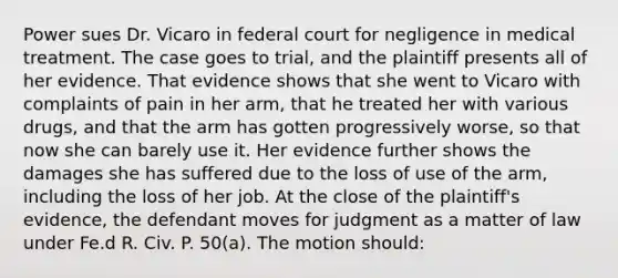 Power sues Dr. Vicaro in federal court for negligence in medical treatment. The case goes to trial, and the plaintiff presents all of her evidence. That evidence shows that she went to Vicaro with complaints of pain in her arm, that he treated her with various drugs, and that the arm has gotten progressively worse, so that now she can barely use it. Her evidence further shows the damages she has suffered due to the loss of use of the arm, including the loss of her job. At the close of the plaintiff's evidence, the defendant moves for judgment as a matter of law under Fe.d R. Civ. P. 50(a). The motion should: