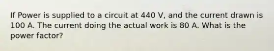 If Power is supplied to a circuit at 440 V, and the current drawn is 100 A. The current doing the actual work is 80 A. What is the power factor?