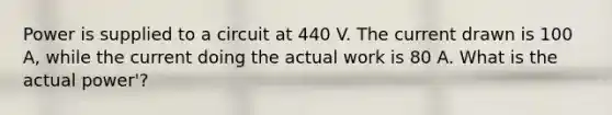 Power is supplied to a circuit at 440 V. The current drawn is 100 A, while the current doing the actual work is 80 A. What is the actual power'?