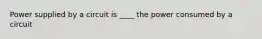 Power supplied by a circuit is ____ the power consumed by a circuit