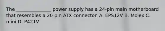 The _______________ power supply has a 24-pin main motherboard that resembles a 20-pin ATX connector. A. EPS12V B. Molex C. mini D. P421V
