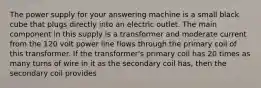 The power supply for your answering machine is a small black cube that plugs directly into an electric outlet. The main component in this supply is a transformer and moderate current from the 120 volt power line flows through the primary coil of this transformer. If the transformer's primary coil has 20 times as many turns of wire in it as the secondary coil has, then the secondary coil provides