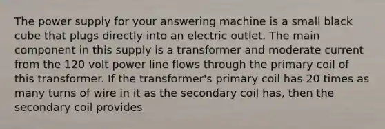 The power supply for your answering machine is a small black cube that plugs directly into an electric outlet. The main component in this supply is a transformer and moderate current from the 120 volt power line flows through the primary coil of this transformer. If the transformer's primary coil has 20 times as many turns of wire in it as the secondary coil has, then the secondary coil provides