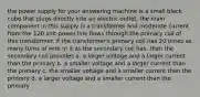 the power supply for your answering machine is a small black cube that plugs directly into an electric outlet. the main component in this supply is a transformer and moderate current from the 120 volt power line flows through the primary coil of this transformer. if the transformer's primary coil has 20 times as many turns of wire in it as the secondary coil has, then the secondary coil provides a. a larger voltage and a larger current than the primary b. a smaller voltage and a larger current than the primary c. the smaller voltage and a smaller current than the primary d. a larger voltage and a smaller current than the primary