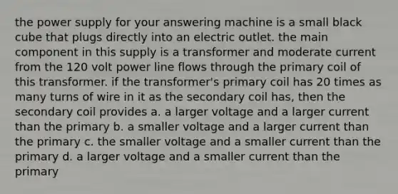 the power supply for your answering machine is a small black cube that plugs directly into an electric outlet. the main component in this supply is a transformer and moderate current from the 120 volt power line flows through the primary coil of this transformer. if the transformer's primary coil has 20 times as many turns of wire in it as the secondary coil has, then the secondary coil provides a. a larger voltage and a larger current than the primary b. a smaller voltage and a larger current than the primary c. the smaller voltage and a smaller current than the primary d. a larger voltage and a smaller current than the primary