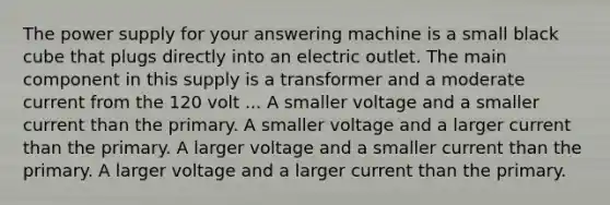 The power supply for your answering machine is a small black cube that plugs directly into an electric outlet. The main component in this supply is a transformer and a moderate current from the 120 volt ... A smaller voltage and a smaller current than the primary. A smaller voltage and a larger current than the primary. A larger voltage and a smaller current than the primary. A larger voltage and a larger current than the primary.