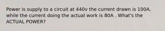 Power is supply to a circuit at 440v the current drawn is 100A, while the current doing the actual work is 80A . What's the ACTUAL POWER?