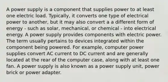 A power supply is a component that supplies power to at least one electric load. Typically, it converts one type of electrical power to another, but it may also convert a a different form of energy - such as solar, mechanical, or chemical - into electrical energy. A power supply provides components with electric power. The term usually pertains to devices integrated within the component being powered. For example, computer power supplies convert AC current to DC current and are generally located at the rear of the computer case, along with at least one fan. A power supply is also known as a power supply unit, power brick or power adapter.