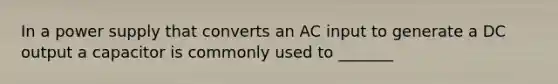 In a power supply that converts an AC input to generate a DC output a capacitor is commonly used to _______