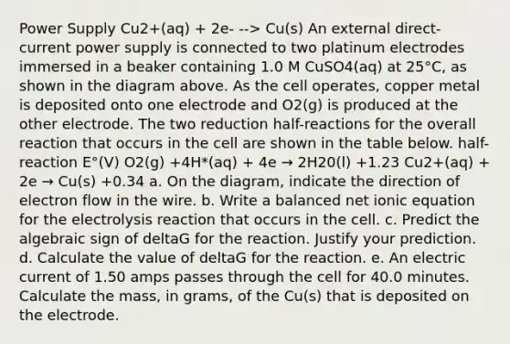 Power Supply Cu2+(aq) + 2e- --> Cu(s) An external direct-current power supply is connected to two platinum electrodes immersed in a beaker containing 1.0 M CuSO4(aq) at 25°C, as shown in the diagram above. As the cell operates, copper metal is deposited onto one electrode and O2(g) is produced at the other electrode. The two reduction half-reactions for the overall reaction that occurs in the cell are shown in the table below. half-reaction E°(V) O2(g) +4H*(aq) + 4e → 2H20(l) +1.23 Cu2+(aq) + 2e → Cu(s) +0.34 a. On the diagram, indicate the direction of electron flow in the wire. b. Write a balanced net ionic equation for the electrolysis reaction that occurs in the cell. c. Predict the algebraic sign of deltaG for the reaction. Justify your prediction. d. Calculate the value of deltaG for the reaction. e. An electric current of 1.50 amps passes through the cell for 40.0 minutes. Calculate the mass, in grams, of the Cu(s) that is deposited on the electrode.