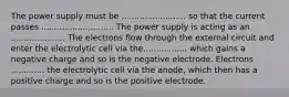 The power supply must be ......................... so that the current passes ............................ The power supply is acting as an ..................... The electrons flow through the external circuit and enter the electrolytic cell via the................, which gains a negative charge and so is the negative electrode. Electrons ............. the electrolytic cell via the anode, which then has a positive charge and so is the positive electrode.