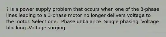 ? is a power supply problem that occurs when one of the 3-phase lines leading to a 3-phase motor no longer delivers voltage to the motor. Select one: -Phase unbalance -Single phasing -Voltage blocking -Voltage surging