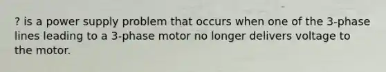 ? is a power supply problem that occurs when one of the 3-phase lines leading to a 3-phase motor no longer delivers voltage to the motor.