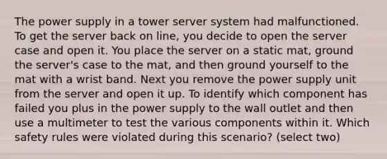 The power supply in a tower server system had malfunctioned. To get the server back on line, you decide to open the server case and open it. You place the server on a static mat, ground the server's case to the mat, and then ground yourself to the mat with a wrist band. Next you remove the power supply unit from the server and open it up. To identify which component has failed you plus in the power supply to the wall outlet and then use a multimeter to test the various components within it. Which safety rules were violated during this scenario? (select two)