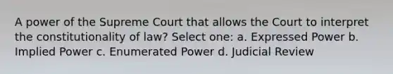 A power of the Supreme Court that allows the Court to interpret the constitutionality of law? Select one: a. Expressed Power b. Implied Power c. Enumerated Power d. Judicial Review