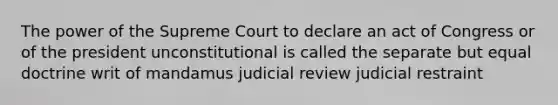 The power of the Supreme Court to declare an act of Congress or of the president unconstitutional is called the separate but equal doctrine writ of mandamus judicial review judicial restraint