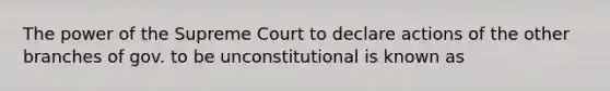 The power of the Supreme Court to declare actions of the other branches of gov. to be unconstitutional is known as