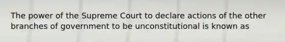 The power of the Supreme Court to declare actions of the other branches of government to be unconstitutional is known as