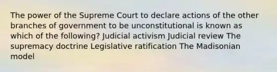 The power of the Supreme Court to declare actions of the other branches of government to be unconstitutional is known as which of the following? Judicial activism Judicial review The supremacy doctrine Legislative ratification The Madisonian model