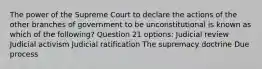 The power of the Supreme Court to declare the actions of the other branches of government to be unconstitutional is known as which of the following? Question 21 options: Judicial review Judicial activism Judicial ratification The supremacy doctrine Due process