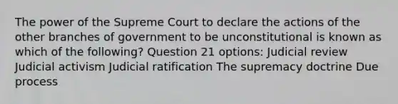 The power of the Supreme Court to declare the actions of the other branches of government to be unconstitutional is known as which of the following? Question 21 options: Judicial review Judicial activism Judicial ratification The supremacy doctrine Due process