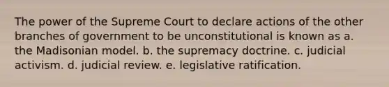 The power of the Supreme Court to declare actions of the other branches of government to be unconstitutional is known as a. the Madisonian model. b. the supremacy doctrine. c. judicial activism. d. judicial review. e. legislative ratification.