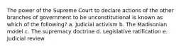 The power of the Supreme Court to declare actions of the other branches of government to be unconstitutional is known as which of the following? a. Judicial activism b. The Madisonian model c. The supremacy doctrine d. Legislative ratification e. Judicial review