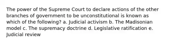 The power of the Supreme Court to declare actions of the other branches of government to be unconstitutional is known as which of the following? a. Judicial activism b. The Madisonian model c. The supremacy doctrine d. Legislative ratification e. Judicial review