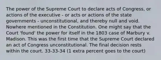 The power of the Supreme Court to declare acts of Congress, or actions of the executive - or acts or actions of the state governments - unconstitutional, and thereby null and void. Nowhere mentioned in the Constitution. One might say that the Court 'found' the power for itself in the 1803 case of Marbury v. Madison. This was the first time that the Supreme Court declared an act of Congress unconstitutional. The final decision rests within the court. 33-33-34 (1 extra percent goes to the court)