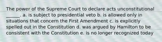 The power of the Supreme Court to declare acts unconstitutional ______. a. is subject to presidential veto b. is allowed only in situations that concern the First Amendment c. is explicitly spelled out in the Constitution d. was argued by Hamilton to be consistent with the Constitution e. is no longer recognized today