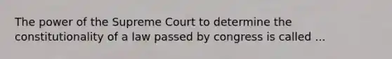 The power of the Supreme Court to determine the constitutionality of a law passed by congress is called ...