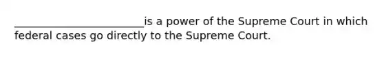 ________________________is a power of the Supreme Court in which federal cases go directly to the Supreme Court.