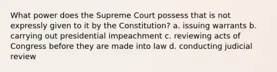 What power does the Supreme Court possess that is not expressly given to it by the Constitution? a. issuing warrants b. carrying out presidential impeachment c. reviewing acts of Congress before they are made into law d. conducting judicial review