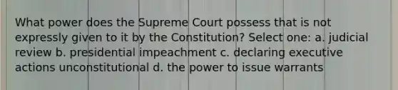 What power does the Supreme Court possess that is not expressly given to it by the Constitution? Select one: a. judicial review b. presidential impeachment c. declaring executive actions unconstitutional d. the power to issue warrants