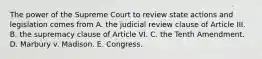 The power of the Supreme Court to review state actions and legislation comes from A. the judicial review clause of Article III. B. the supremacy clause of Article VI. C. the Tenth Amendment. D. Marbury v. Madison. E. Congress.