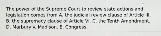 The power of the Supreme Court to review state actions and legislation comes from A. the judicial review clause of Article III. B. the supremacy clause of Article VI. C. the Tenth Amendment. D. Marbury v. Madison. E. Congress.