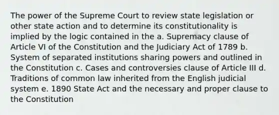 The power of the Supreme Court to review state legislation or other state action and to determine its constitutionality is implied by the logic contained in the a. Supremacy clause of Article VI of the Constitution and the Judiciary Act of 1789 b. System of separated institutions sharing powers and outlined in the Constitution c. Cases and controversies clause of Article III d. Traditions of common law inherited from the English judicial system e. 1890 State Act and the necessary and proper clause to the Constitution