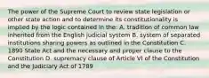 The power of the Supreme Court to review state legislation or other state action and to determine its constitutionality is implied by the logic contained in the: A. tradition of common law inherited from the English judicial system B. system of separated institutions sharing powers as outlined in the Constitution C. 1890 State Act and the necessary and proper clause to the Constitution D. supremacy clause of Article VI of the Constitution and the Judiciary Act of 1789