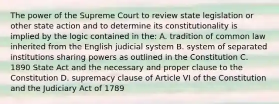 The power of the Supreme Court to review state legislation or other state action and to determine its constitutionality is implied by the logic contained in the: A. tradition of common law inherited from the English judicial system B. system of separated institutions sharing powers as outlined in the Constitution C. 1890 State Act and the necessary and proper clause to the Constitution D. supremacy clause of Article VI of the Constitution and the Judiciary Act of 1789