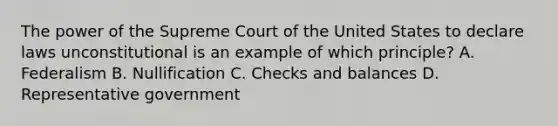 The power of the Supreme Court of the United States to declare laws unconstitutional is an example of which principle? A. Federalism B. Nullification C. Checks and balances D. Representative government