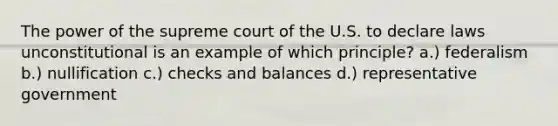 The power of the supreme court of the U.S. to declare laws unconstitutional is an example of which principle? a.) federalism b.) nullification c.) checks and balances d.) representative government